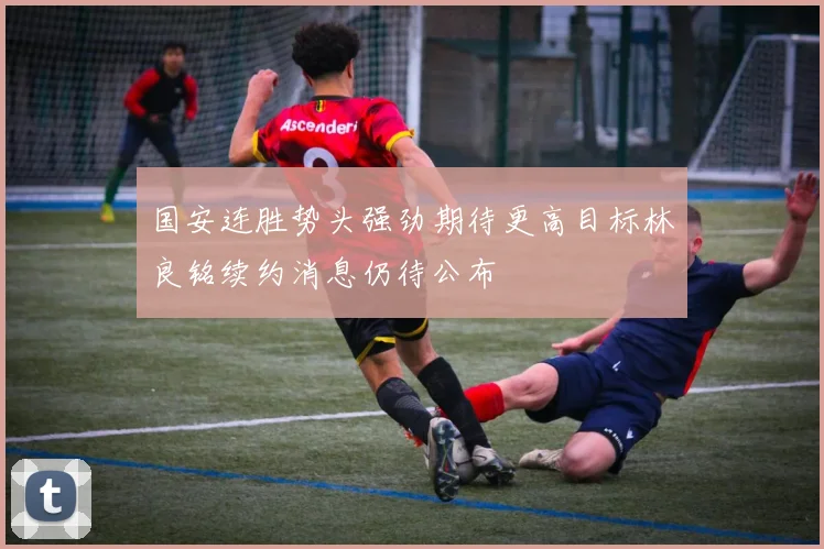 国安连胜势头强劲期待更高目标林良铭续约消息仍待公布