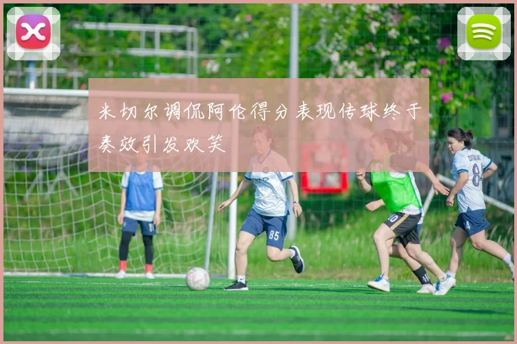 米切尔调侃阿伦得分表现传球终于奏效引发欢笑