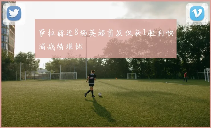 萨拉赫近8场英超首发仅获1胜利物浦战绩堪忧