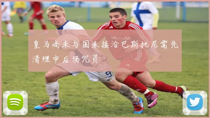 皇马尚未与国米接洽巴斯托尼需先清理中后场冗员
