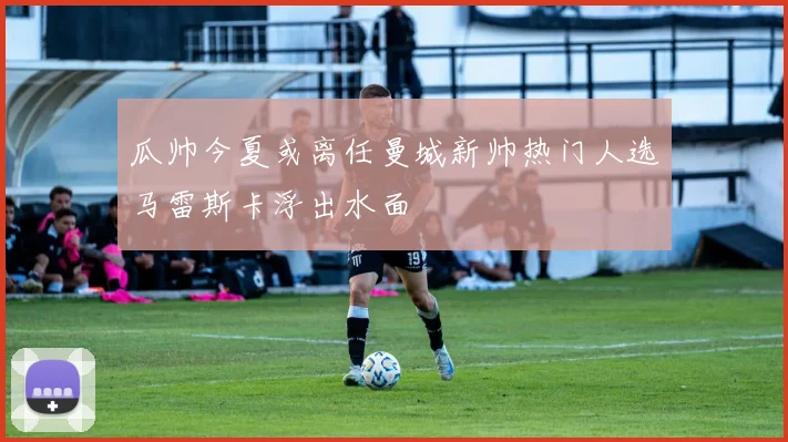 瓜帅今夏或离任曼城新帅热门人选马雷斯卡浮出水面
