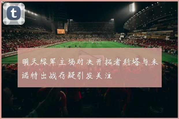 明天绿军主场对决开拓者科塔与米诺特出战存疑引发关注