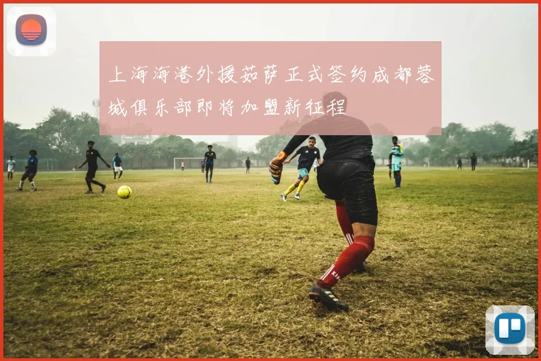 上海海港外援茹萨正式签约成都蓉城俱乐部即将加盟新征程