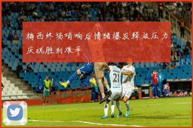 梅西终场哨响后情绪爆发释放压力庆祝胜利艰辛