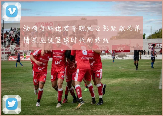 杨鸣与韩德君李晓旭合影致敬兄弟情深见证篮球时代的终结
