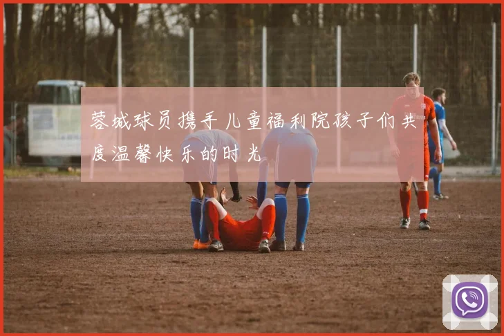蓉城球员携手儿童福利院孩子们共度温馨快乐的时光