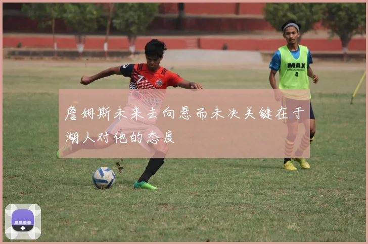 詹姆斯未来去向悬而未决关键在于湖人对他的态度