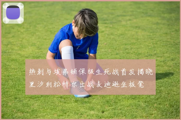 热刺与埃弗顿保级生死战首发揭晓里沙利松特尔出战麦迪逊坐板凳