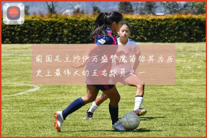 前国足主帅伊万盛赞魔笛称其为历史上最伟大的五名球员之一