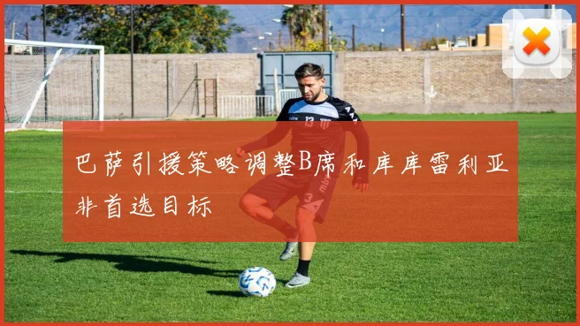 巴萨引援策略调整B席和库库雷利亚非首选目标