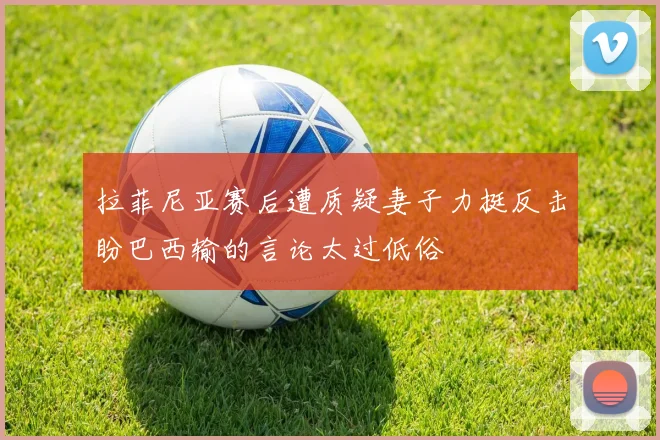 拉菲尼亚赛后遭质疑妻子力挺反击盼巴西输的言论太过低俗