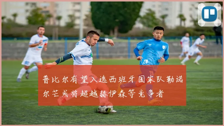 普比尔有望入选西班牙国家队勒诺尔芒或将超越赫伊森等竞争者