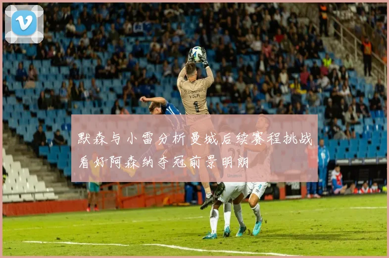 默森与小雷分析曼城后续赛程挑战看好阿森纳夺冠前景明朗