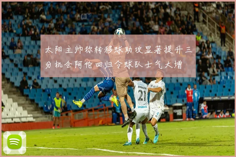 太阳主帅称转移球助攻显著提升三分机会阿伦回归令球队士气大增