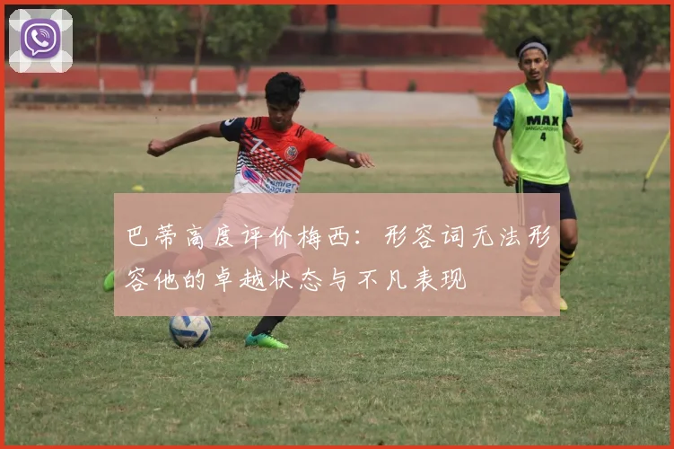 巴蒂高度评价梅西：形容词无法形容他的卓越状态与不凡表现