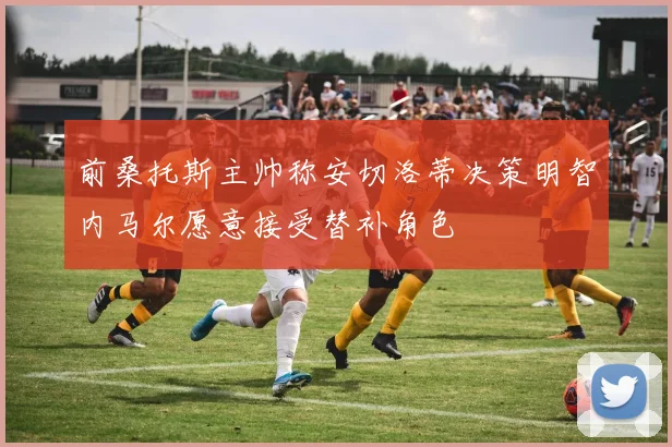 前桑托斯主帅称安切洛蒂决策明智内马尔愿意接受替补角色