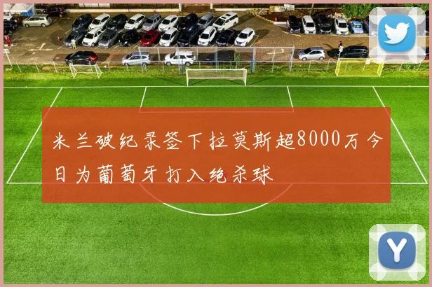 米兰破纪录签下拉莫斯超8000万今日为葡萄牙打入绝杀球