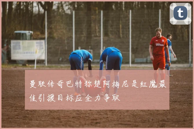 曼联传奇巴特称楚阿梅尼是红魔最佳引援目标应全力争取