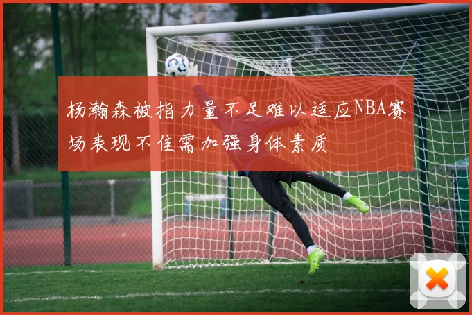 杨瀚森被指力量不足难以适应NBA赛场表现不佳需加强身体素质