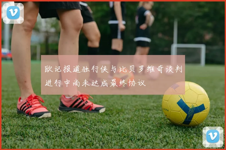 欧记报道独行侠与比贝罗维奇谈判进行中尚未达成最终协议
