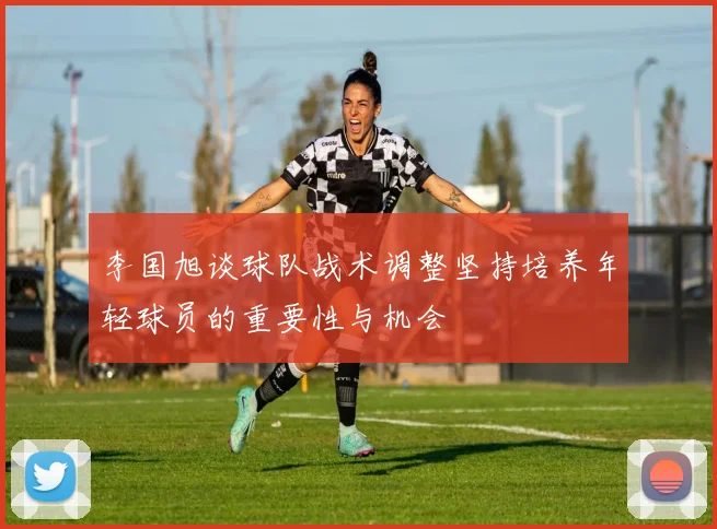 李国旭谈球队战术调整坚持培养年轻球员的重要性与机会