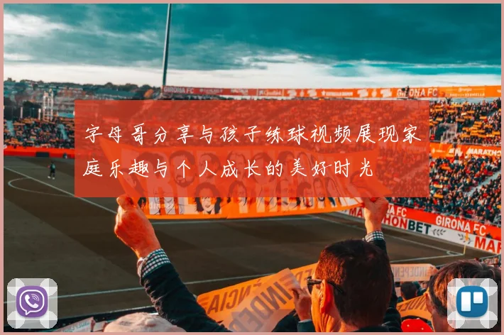 字母哥分享与孩子练球视频展现家庭乐趣与个人成长的美好时光