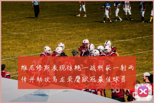 维尼修斯表现惊艳一战斩获一射两传并助攻乌龙荣膺欧冠最佳球员