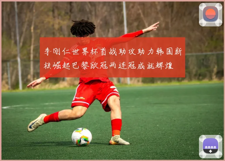 李刚仁世界杯首战助攻助力韩国新核崛起巴黎欧冠两连冠成就辉煌